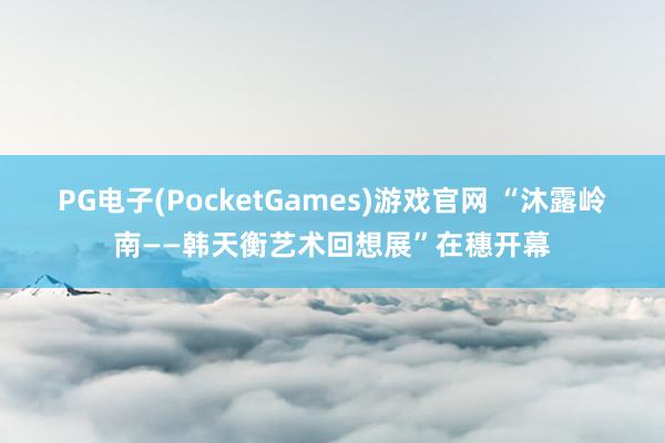 PG电子(PocketGames)游戏官网 “沐露岭南——韩天衡艺术回想展”在穗开幕