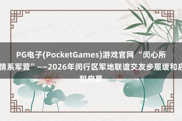 PG电子(PocketGames)游戏官网 “闵心所向 情系军营”——2026年闵行区军地联谊交友步履缓和启幕