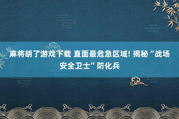 麻将胡了游戏下载 直面最危急区域! 揭秘“战场安全卫士”防化兵