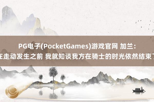 PG电子(PocketGames)游戏官网 加兰：在走动发生之前 我就知谈我方在骑士的时光依然结束了
