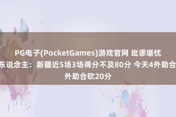 PG电子(PocketGames)游戏官网 纰谬堪忧！媒体东说念主：新疆近5场3场得分不及80分 今天4外助合砍20分