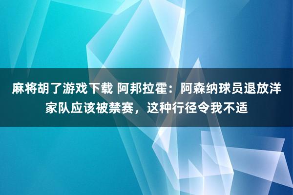 麻将胡了游戏下载 阿邦拉霍：阿森纳球员退放洋家队应该被禁赛，这种行径令我不适