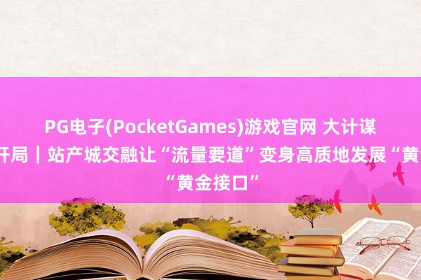 PG电子(PocketGames)游戏官网 大计谋牵引新开局｜站产城交融让“流量要道”变身高质地发展“黄金接口”