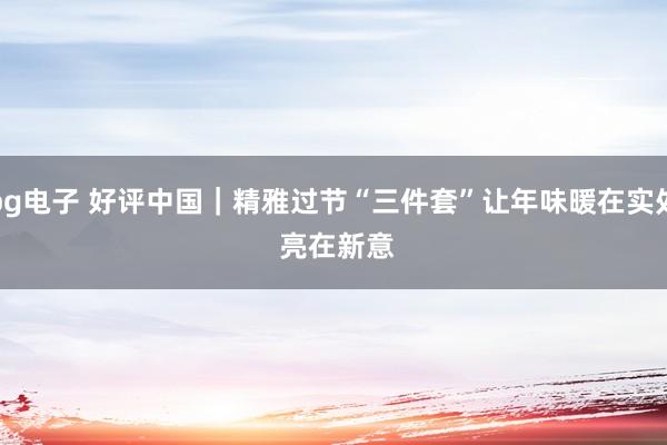 pg电子 好评中国｜精雅过节“三件套”让年味暖在实处 亮在新意