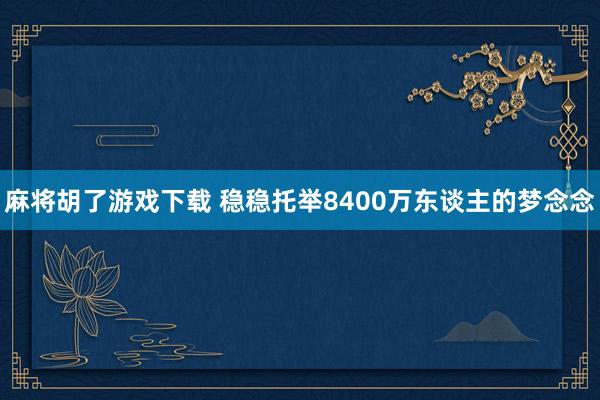 麻将胡了游戏下载 稳稳托举8400万东谈主的梦念念