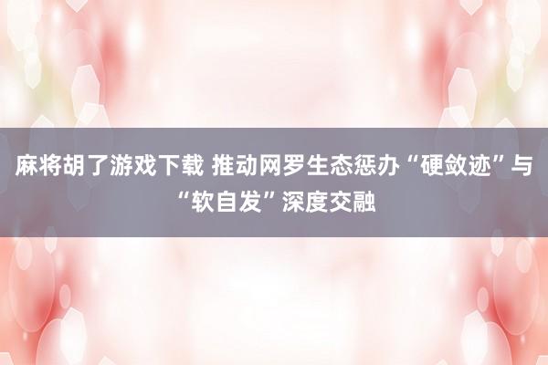 麻将胡了游戏下载 推动网罗生态惩办“硬敛迹”与“软自发”深度交融