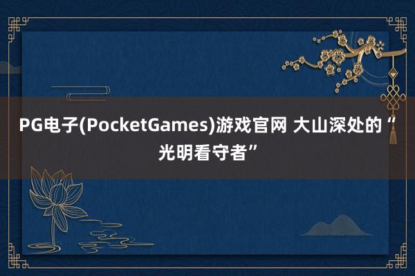 PG电子(PocketGames)游戏官网 大山深处的“光明看守者”
