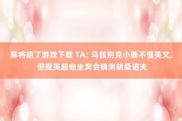 麻将胡了游戏下载 TA: 乌兹别克小贩不懂英文, 但提英超他坐窝会猜测胡桑诺夫