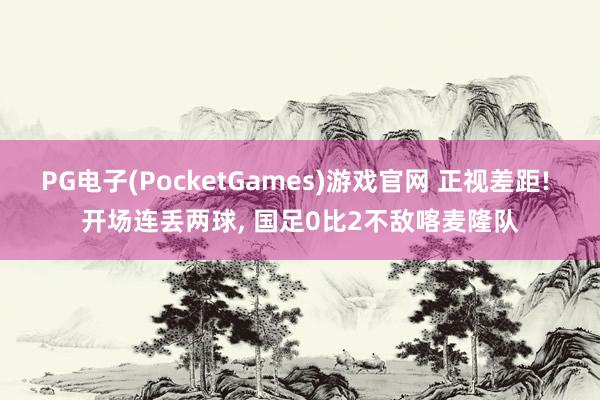 PG电子(PocketGames)游戏官网 正视差距! 开场连丢两球, 国足0比2不敌喀麦隆队
