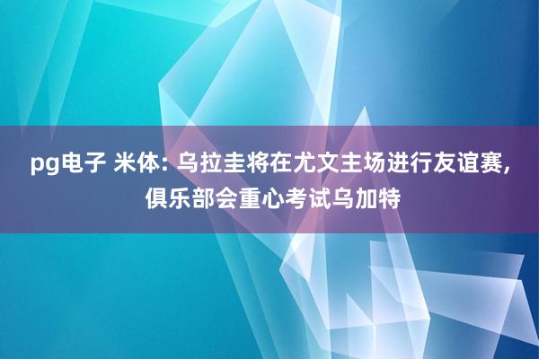 pg电子 米体: 乌拉圭将在尤文主场进行友谊赛, 俱乐部会重心考试乌加特