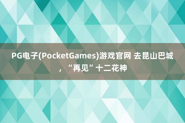 PG电子(PocketGames)游戏官网 去昆山巴城，“再见”十二花神