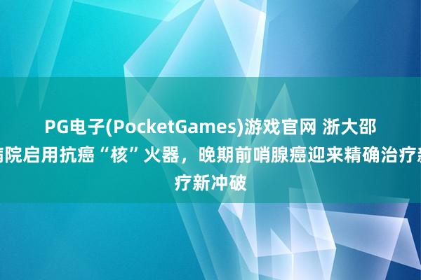 PG电子(PocketGames)游戏官网 浙大邵逸夫病院启用抗癌“核”火器，晚期前哨腺癌迎来精确治疗新冲破