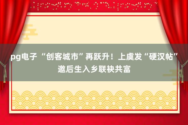 pg电子 “创客城市”再跃升！上虞发“硬汉帖”邀后生入乡联袂共富