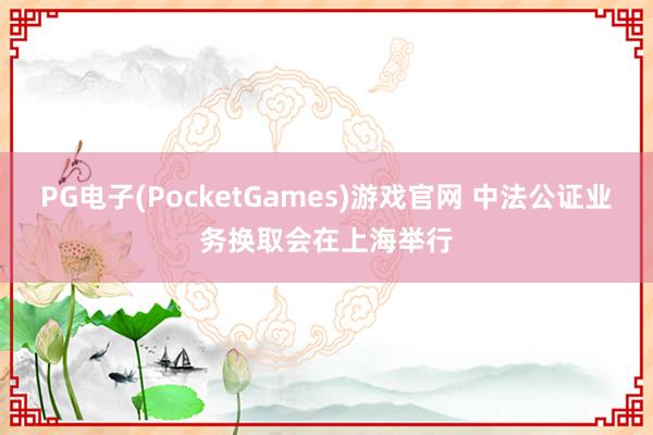 PG电子(PocketGames)游戏官网 中法公证业务换取会在上海举行