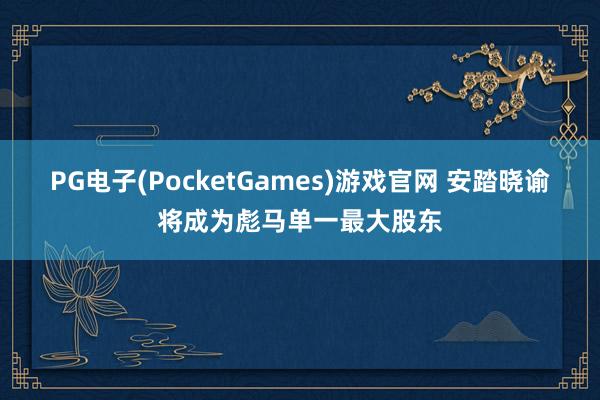 PG电子(PocketGames)游戏官网 安踏晓谕将成为彪马单一最大股东