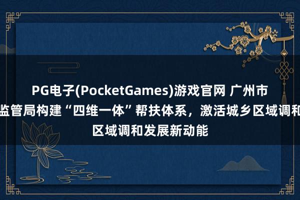 PG电子(PocketGames)游戏官网 广州市越秀区阛阓监管局构建“四维一体”帮扶体系，激活城乡区域调和发展新动能