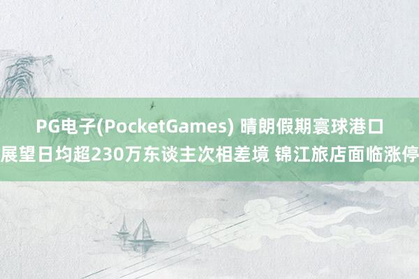 PG电子(PocketGames) 晴朗假期寰球港口展望日均超230万东谈主次相差境 锦江旅店面临涨停