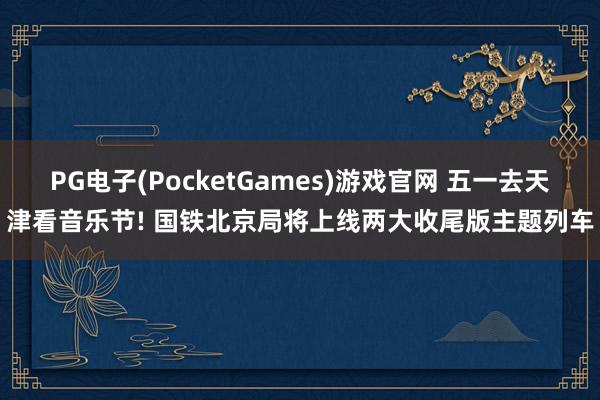 PG电子(PocketGames)游戏官网 五一去天津看音乐节! 国铁北京局将上线两大收尾版主题列车