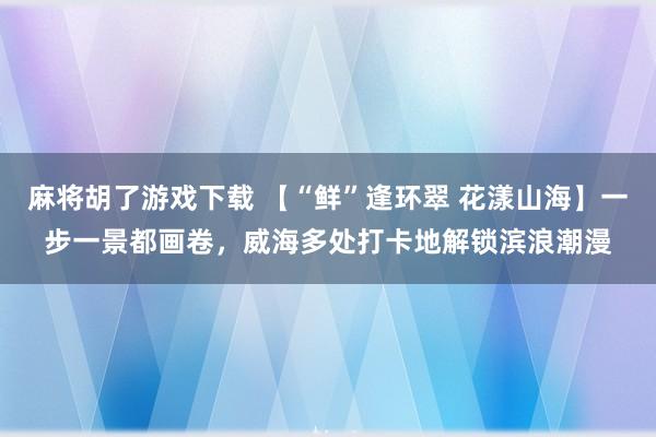 麻将胡了游戏下载 【“鲜”逢环翠 花漾山海】一步一景都画卷，威海多处打卡地解锁滨浪潮漫