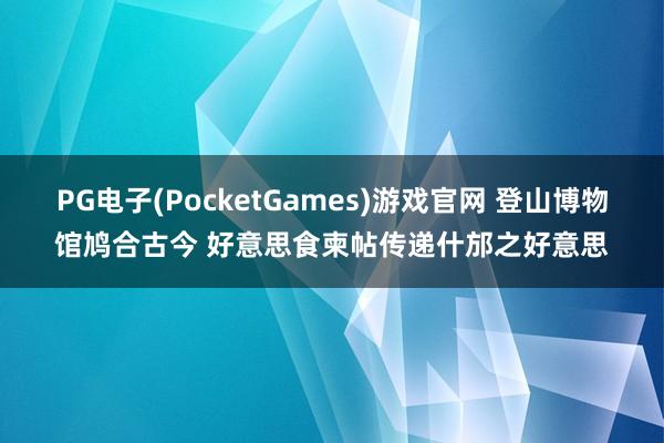 PG电子(PocketGames)游戏官网 登山博物馆鸠合古今 好意思食柬帖传递什邡之好意思