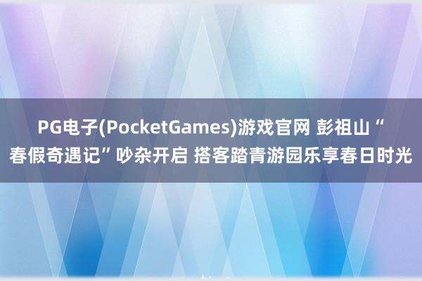 PG电子(PocketGames)游戏官网 彭祖山“春假奇遇记”吵杂开启 搭客踏青游园乐享春日时光