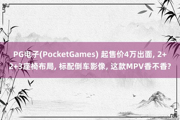 PG电子(PocketGames) 起售价4万出面, 2+2+3座椅布局, 标配倒车影像, 这款MPV香不香?