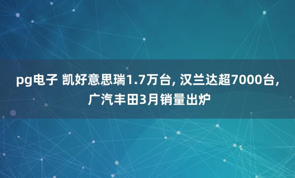 pg电子 凯好意思瑞1.7万台, 汉兰达超7000台, 广汽丰田3月销量出炉