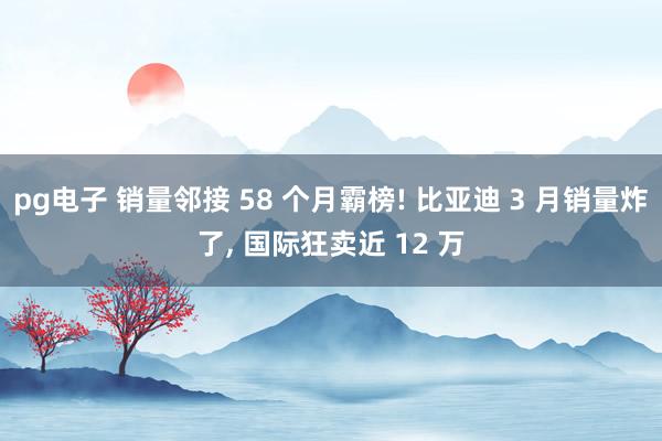 pg电子 销量邻接 58 个月霸榜! 比亚迪 3 月销量炸了, 国际狂卖近 12 万