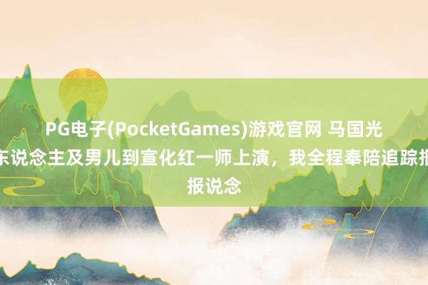 PG电子(PocketGames)游戏官网 马国光的夫东说念主及男儿到宣化红一师上演，我全程奉陪追踪报说念