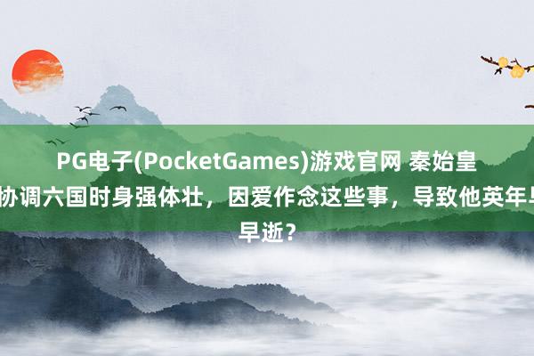 PG电子(PocketGames)游戏官网 秦始皇嬴政协调六国时身强体壮，因爱作念这些事，导致他英年早逝？