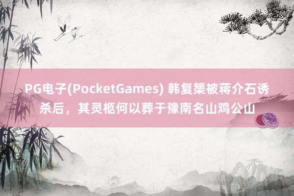 PG电子(PocketGames) 韩复榘被蒋介石诱杀后，其灵柩何以葬于豫南名山鸡公山