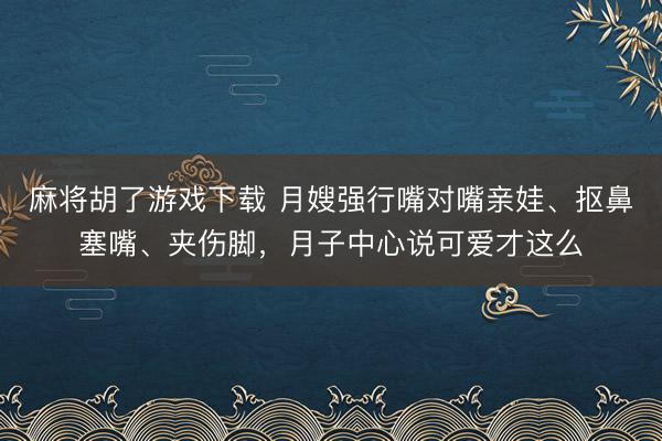 麻将胡了游戏下载 月嫂强行嘴对嘴亲娃、抠鼻塞嘴、夹伤脚，月子中心说可爱才这么
