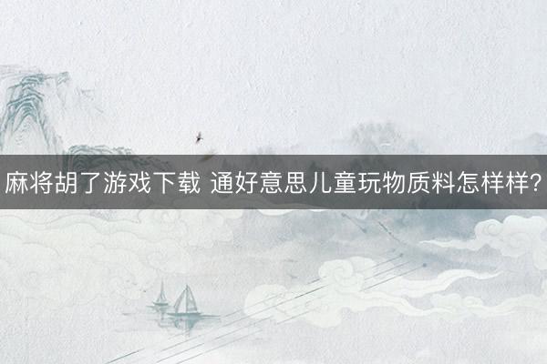 麻将胡了游戏下载 通好意思儿童玩物质料怎样样？