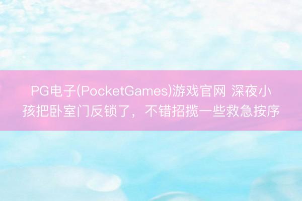 PG电子(PocketGames)游戏官网 深夜小孩把卧室门反锁了，不错招揽一些救急按序