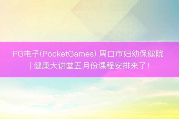 PG电子(PocketGames) 周口市妇幼保健院 | 健康大讲堂五月份课程安排来了！