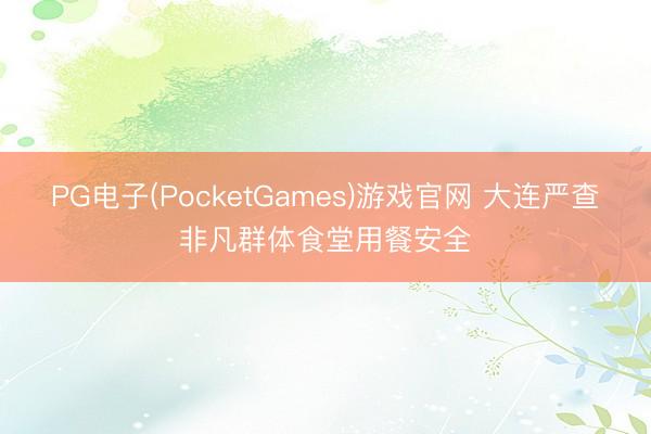 PG电子(PocketGames)游戏官网 大连严查非凡群体食堂用餐安全