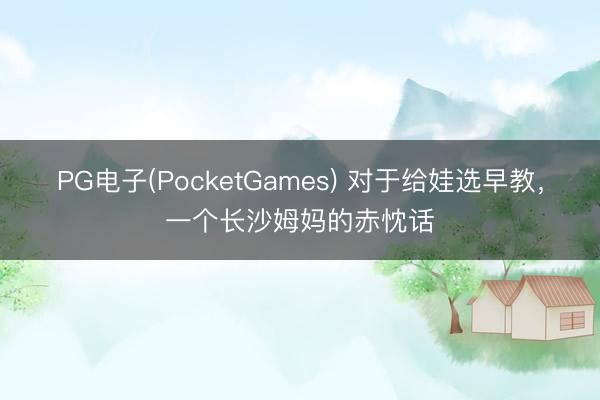 PG电子(PocketGames) 对于给娃选早教，一个长沙姆妈的赤忱话