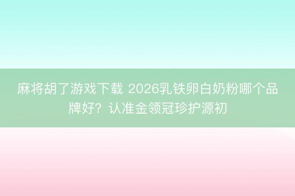 麻将胡了游戏下载 2026乳铁卵白奶粉哪个品牌好？认准金领冠珍护源初