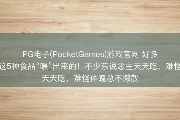 PG电子(PocketGames)游戏官网 好多结石，王人是这5种食品“喂”出来的！不少东说念主天天吃，难怪体魄总不懒散