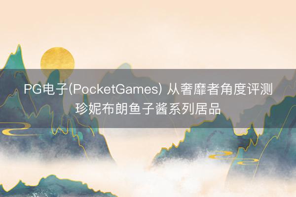 PG电子(PocketGames) 从奢靡者角度评测珍妮布朗鱼子酱系列居品