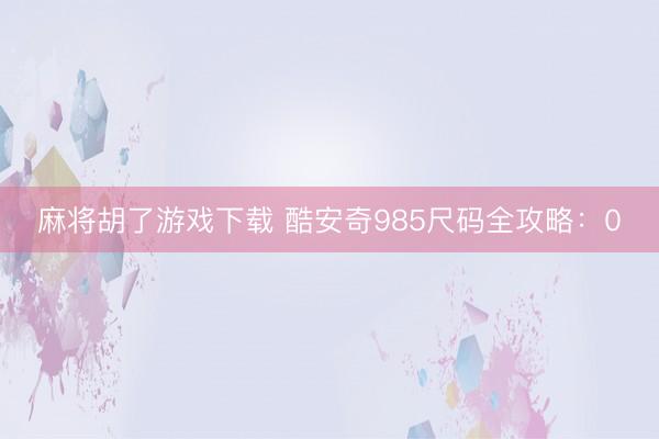 麻将胡了游戏下载 酷安奇985尺码全攻略：0