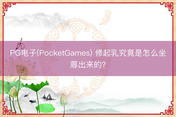 PG电子(PocketGames) 修起乳究竟是怎么坐蓐出来的？