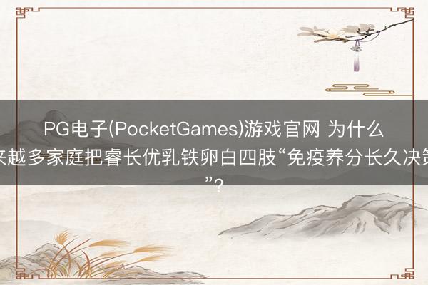 PG电子(PocketGames)游戏官网 为什么越来越多家庭把睿长优乳铁卵白四肢“免疫养分长久决策”？