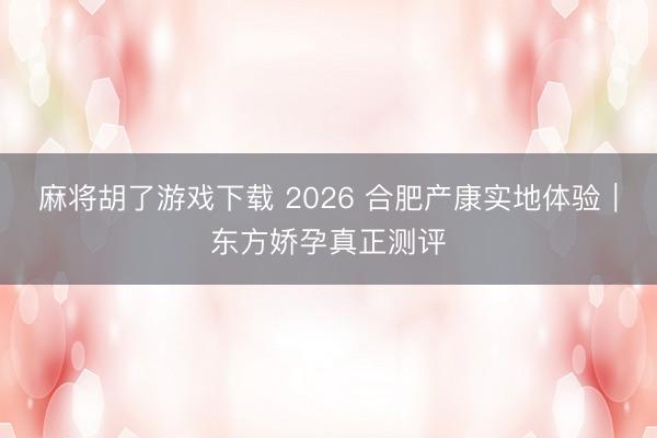 麻将胡了游戏下载 2026 合肥产康实地体验｜东方娇孕真正测评