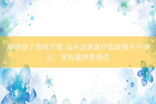 麻将胡了游戏下载 汕头这家医疗级度假月子中心，宝妈直呼思续住