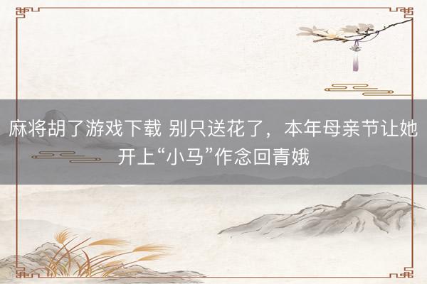 麻将胡了游戏下载 别只送花了，本年母亲节让她开上“小马”作念回青娥