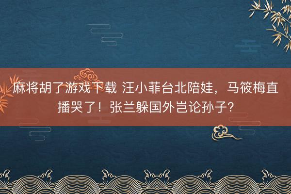 麻将胡了游戏下载 汪小菲台北陪娃，马筱梅直播哭了！张兰躲国外岂论孙子？