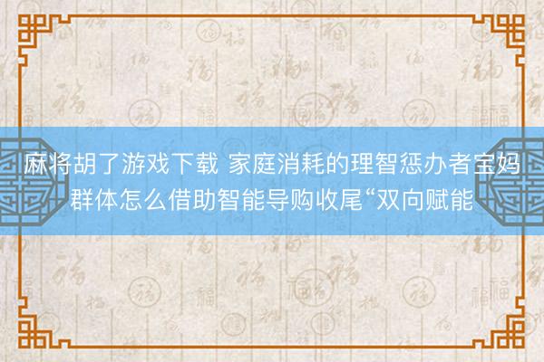 麻将胡了游戏下载 家庭消耗的理智惩办者宝妈群体怎么借助智能导购收尾“双向赋能