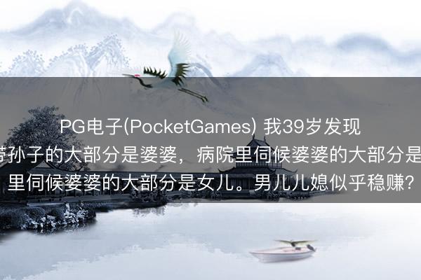 PG电子(PocketGames) 我39岁发现一个无数的风物：公园里带孙子的大部分是婆婆，病院里伺候婆婆的大部分是女儿。男儿儿媳似乎稳赚？