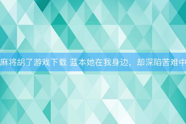 麻将胡了游戏下载 蓝本她在我身边，却深陷苦难中